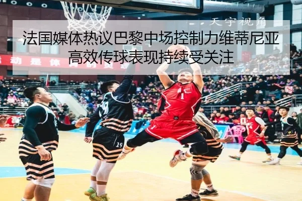 法国媒体热议巴黎中场控制力维蒂尼亚高效传球表现持续受关注