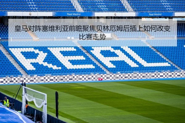皇马对阵塞维利亚前瞻聚焦贝林厄姆后插上如何改变比赛走势