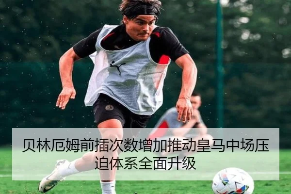 贝林厄姆前插次数增加推动皇马中场压迫体系全面升级