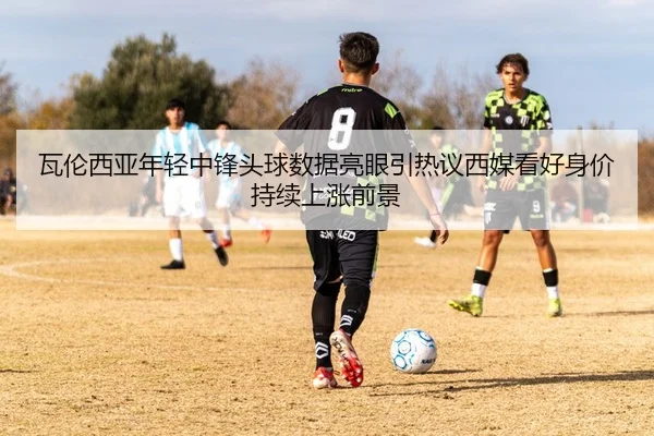 瓦伦西亚年轻中锋头球数据亮眼引热议西媒看好身价持续上涨前景