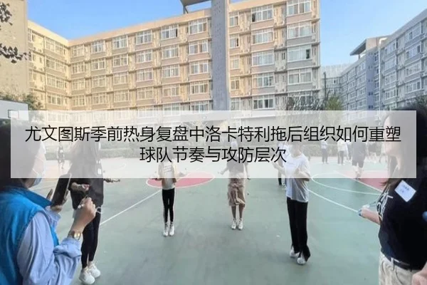 尤文图斯季前热身复盘中洛卡特利拖后组织如何重塑球队节奏与攻防层次