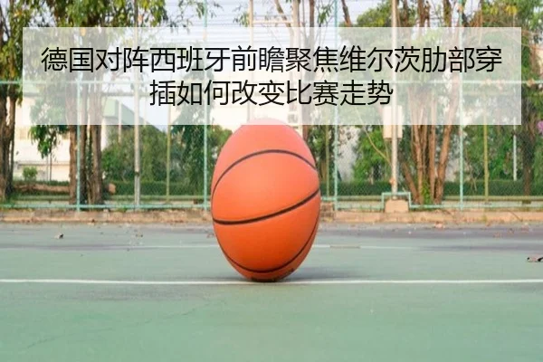 德国对阵西班牙前瞻聚焦维尔茨肋部穿插如何改变比赛走势